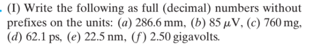 · (I) Write the following as full (decimal) numbers without
prefixes on the units: (a) 286.6 mm, (b) 85 µV, (c) 760 mg,
(d) 62.1 ps, (e) 22.5 nm, (f) 2.50 gigavolts.
