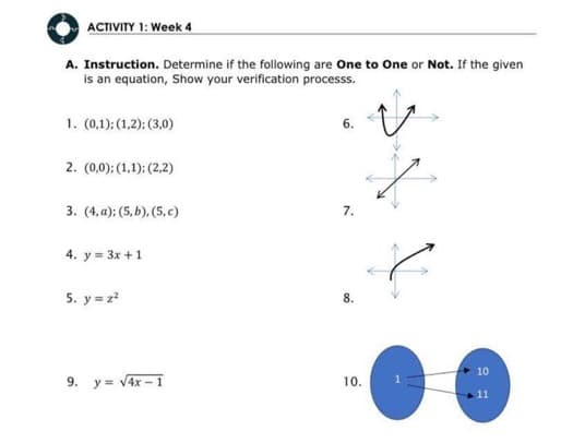 ACTIVITY 1: Week 4
A. Instruction. Determine if the following are One to One or Not. If the given
is an equation, Show your verification processs.
1. (0,1); (1,2); (3,0)
2. (0,0); (1,1); (2,2)
3. (4, a); (5, b), (5.c)
4. y = 3x + 1
5. y = z²
9. y = √4x-1
6.
7.
10.
10
11