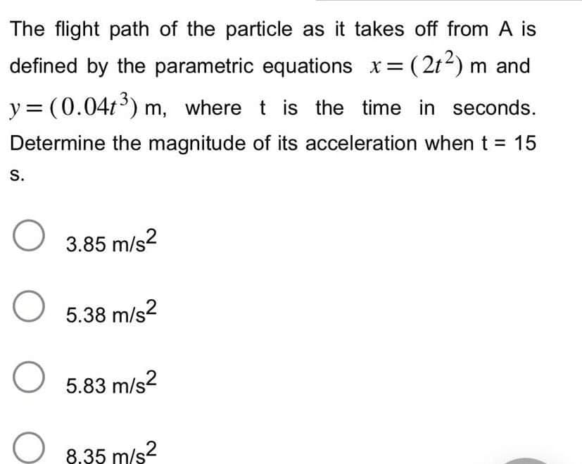 The flight path of the particle as it takes off from A is
defined by the parametric equations x=(21²) m and
y=(0.04t³) m, where t is the time in seconds.
Determine the magnitude of its acceleration when t = 15
S.
O 3.85 m/s²
O
5.38 m/s2
O 5.83 m/s²
8,35 m/s²