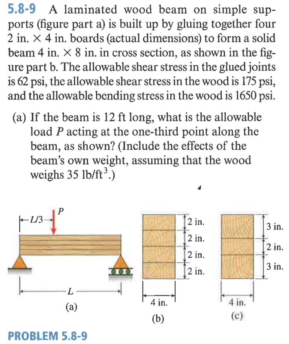 5.8-9 A laminated wood beam on simple sup-
ports (figure part a) is built up by gluing together four
2 in. X 4 in. boards (actual dimensions) to form a solid
beam 4 in. X 8 in. in cross section, as shown in the fig-
ure part b. The allowable shear stress in the glued joints
is 62 psi, the allowable shear stress in the wood is 175 psi,
and the allowable bending stress in the wood is 1650 psi.
(a) If the beam is 12 ft long, what is the allowable
load P acting at the one-third point along the
beam, as shown? (Include the effects of the
beam's own weight, assuming that the wood
weighs 35 lb/ft³.)
shutter
2 in.
L/3
2 in.
3 in.
2 in.
2 in.
3 in.
2 in.
(a)
4 in.
4 in.
(b)
(c)
PROBLEM 5.8-9
