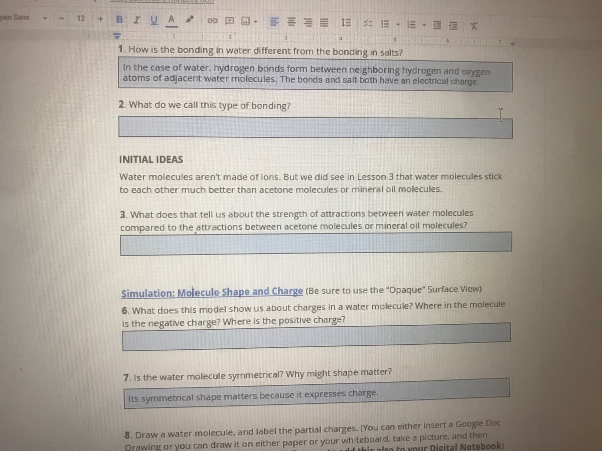 pen Sans
BIUA
12
== 1三 ニ三。
E EEX
1. How is the bonding in water different from the bonding in salts?
In the case of water, hydrogen bonds form between neighboring hydrogen and oxygen
atoms of adjacent water molecules. The bonds and salt both have an electrical charge
2. What do we call this type of bonding?
INITIAL IDEAS
Water molecules aren't made of ions. But we did see in Lesson 3 that water molecules stick
to each other much better than acetone molecules or mineral oil molecules.
3. What does that tell us about the strength of attractions between water molecules
compared to the attractions between acetone molecules or mineral oil molecules?
Simulation: Molecule Shape and Charge (Be sure to use the "Opaque" Surface View)
6. What does this model show us about charges in a water molecule? Where in the molecule
is the negative charge? Where is the positive charge?
7. Is the water molecule symmetrical? Why might shape matter?
Its symmetrical shape matters because it expresses charge.
8. Draw a water molecule, and label the partial charges. (You can either insert a Google Doc
Prawing or you can draw it on either paper or your whiteboard, take a picture, and then
ld thir also to your Pigital Notebook)
