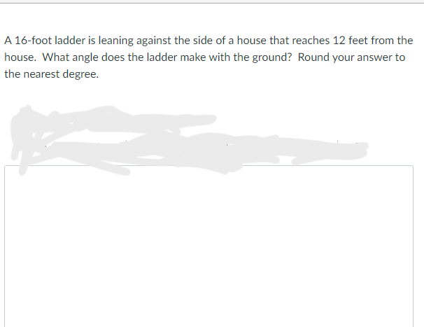 A 16-foot ladder is leaning against the side of a house that reaches 12 feet from the
house. What angle does the ladder make with the ground? Round your answer to
the nearest degree.