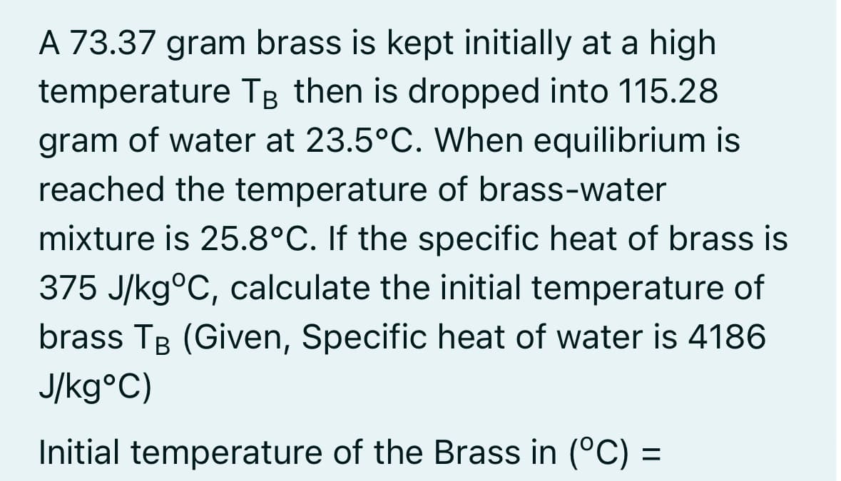 A 73.37 gram brass is kept initially at a high
temperature TB then is dropped into 115.28
gram of water at 23.5°C. When equilibrium is
reached the temperature of brass-water
mixture is 25.8°C. If the specific heat of brass is
375 J/kg°C, calculate the initial temperature of
brass TB (Given, Specific heat of water is 4186
J/kg°C)
Initial temperature of the Brass in (°C) =