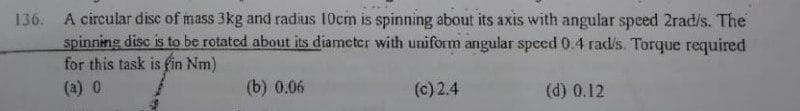 136. A circular disc of mass 3kg and radius 10cm is spinning about its axis with angular speed 2rad/s. The
spinning disc is to be rotated about its diameter with uniform angular speed 0.4 rad/s. Torque required
for this task is fin Nm)
(a) 0
(b) 0.06
(c) 2.4
(d) 0.12