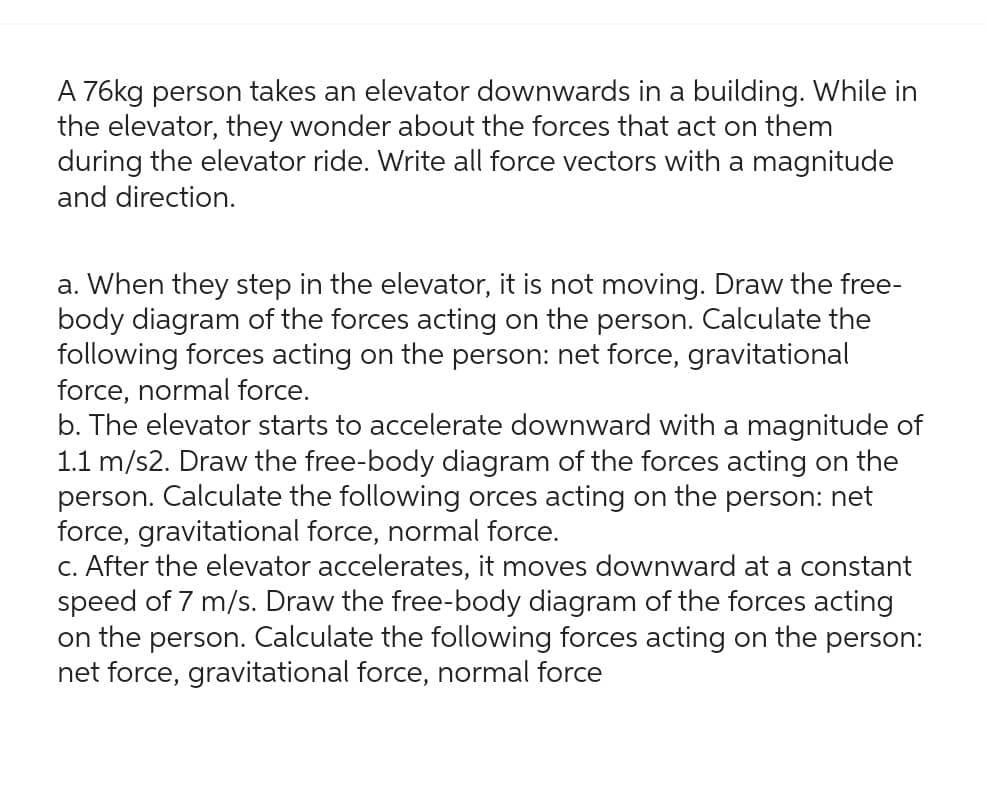 A 76kg person takes an elevator downwards in a building. While in
the elevator, they wonder about the forces that act on them
during the elevator ride. Write all force vectors with a magnitude
and direction.
a. When they step in the elevator, it is not moving. Draw the free-
body diagram of the forces acting on the person. Calculate the
following forces acting on the person: net force, gravitational
force, normal force.
b. The elevator starts to accelerate downward with a magnitude of
1.1 m/s2. Draw the free-body diagram of the forces acting
the
person. Calculate the following orces acting on the person: net
force, gravitational force, normal force.
c. After the elevator accelerates, it moves downward at a constant
speed of 7 m/s. Draw the free-body diagram of the forces acting
on the person. Calculate the following forces acting on the person:
net force, gravitational force, normal force