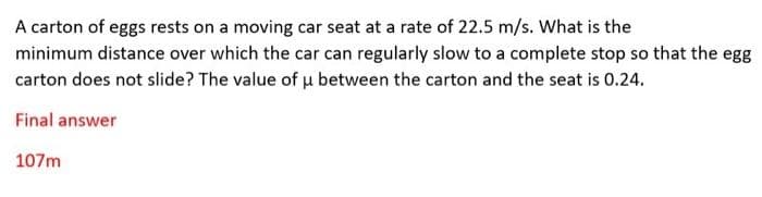 A carton of eggs rests on a moving car seat at a rate of 22.5 m/s. What is the
minimum distance over which the car can regularly slow to a complete stop so that the egg
carton does not slide? The value of u between the carton and the seat is 0.24.
Final answer
107m