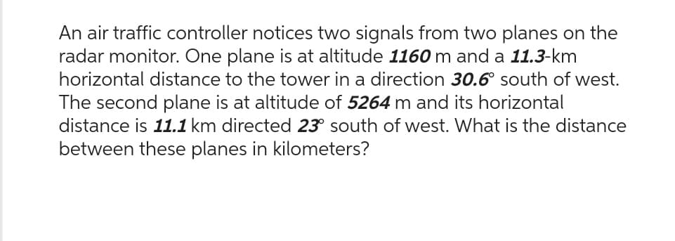 An air traffic controller notices two signals from two planes on the
radar monitor. One plane is at altitude 1160 m and a 11.3-km
horizontal distance to the tower in a direction 30.6° south of west.
The second plane is at altitude of 5264 m and its horizontal
distance is 11.1 km directed 23° south of west. What is the distance
between these planes in kilometers?