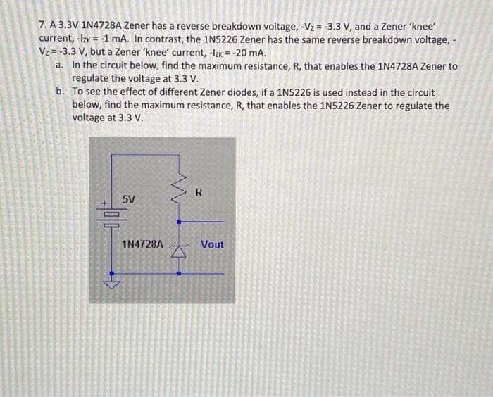 7. A 3.3V 1N4728A Zener has a reverse breakdown voltage, -Vz= -3.3 V, and a Zener 'knee'
current, -lzx = -1 mA. In contrast, the 1N5226 Zener has the same reverse breakdown voltage, -
Vz= -3.3 V, but a Zener 'knee' current, -Izx = -20 mA.
a. In the circuit below, find the maximum resistance, R, that enables the 1N4728A Zener to
regulate the voltage at 3.3 V.
b.
To see the effect of different Zener diodes, if a 1N5226 is used instead in the circuit
below, find the maximum resistance, R, that enables the 1N5226 Zener to regulate the
voltage at 3.3 V.
5V
1N4728A
R
Vout
