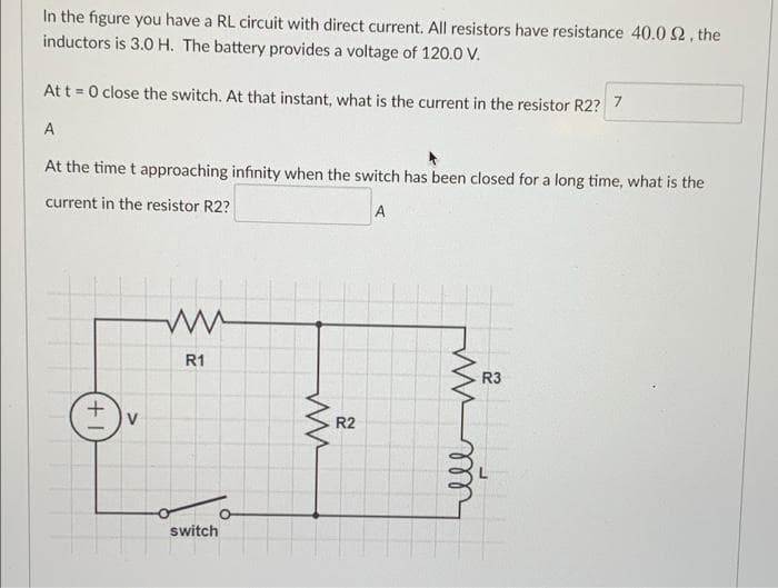 In the figure you have a RL circuit with direct current. All resistors have resistance 40.0 92, the
inductors is 3.0 H. The battery provides a voltage of 120.0 V.
At t = 0 close the switch. At that instant, what is the current in the resistor R2? 7
A
At the time t approaching infinity when the switch has been closed for a long time, what is the
current in the resistor R2?
A
+
V
ww
R1
switch
ww
R2
in m
R3