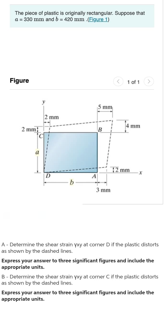 The piece of plastic is originally rectangular. Suppose that
a = 330 mm and b = 420 mm .(Figure 1)
Figure
2 mm
2 mm
D
b
A
5 mm
B
3 mm
1 of 1
4 mm
$2 mm
X
A - Determine the shear strain yxy at corner D if the plastic distorts
as shown by the dashed lines.
Express your answer to three significant figures and include the
appropriate units.
B - Determine the shear strain yxy at corner C if the plastic distorts
as shown by the dashed lines.
Express your answer to three significant figures and include the
appropriate units.