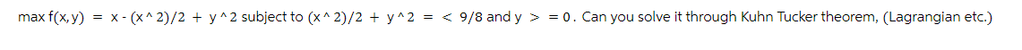 max f(x,y) = x-(x^2)/2 + y^2 subject to (x^2)/2 + y^2 = < 9/8 and y = 0. Can you solve it through Kuhn Tucker theorem, (Lagrangian etc.)