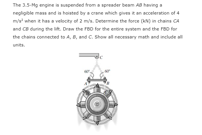 The 3.5-Mg engine is suspended from a spreader beam AB having a
negligible mass and is hoisted by a crane which gives it an acceleration of 4
m/s? when it has a velocity of 2 m/s. Determine the force (kN) in chains CA
and CB during the lift. Draw the FBD for the entire system and the FBD for
the chains connected to A, B, and C. Show all necessary math and include all
units.
60°
