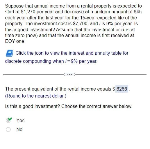 Suppose that annual income from a rental property is expected to
start at $1,270 per year and decrease at a uniform amount of $45
each year after the first year for the 15-year expected life of the
property. The investment cost is $7,700, and i is 9% per year. Is
this a good investment? Assume that the investment occurs at
time zero (now) and that the annual income is first received at
EOY one.
Click the icon to view the interest and annuity table for
discrete compounding when i = 9% per year.
The present equivalent of the rental income equals $ 8266.
(Round to the nearest dollar.)
Is this a good investment? Choose the correct answer below.
Yes
No