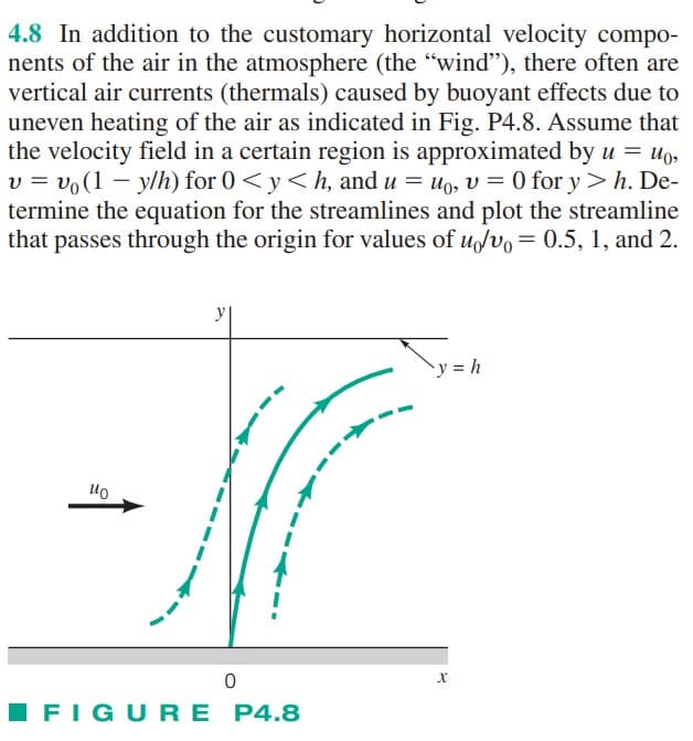4.8 In addition to the customary horizontal velocity compo-
nents of the air in the atmosphere (the "wind"), there often are
vertical air currents (thermals) caused by buoyant effects due to
uneven heating of the air as indicated in Fig. P4.8. Assume that
the velocity field in a certain region is approximated by u = uo,
v = vo(1y/h) for 0 < y <h, and u = uo, v = 0 for y> h. De-
termine the equation for the streamlines and plot the streamline
that passes through the origin for values of u/v = 0.5, 1, and 2.
ио
y
0
FIGURE P4.8
Ty=h
y = h
X