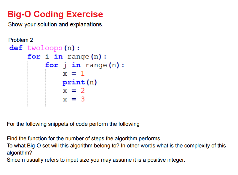 Big-O Coding Exercise
Show your solution and explanations.
Problem 2
def twoloops (n) :
for i in range (n):
for j in range (n) :
x = 1
print (n)
x = 2
x = 3
For the following snippets of code perform the following
Find the function for the number of steps the algorithm performs.
To what Big-O set will this algorithm belong to? In other words what is the complexity of this
algorithm?
Since n usually refers to input size you may assume it is a positive integer.
