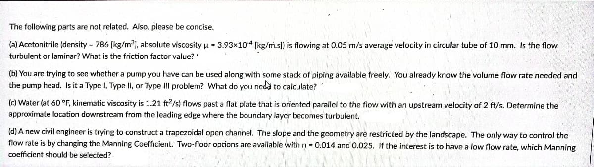 The following parts are not related. Also, please be concise.
(a) Acetonitrile (density = 786 [kg/m3], absolute viscosity µ = 3.93×104 [kg/m.s]) is flowing at 0.05 m/s average velocity in circular tube of 10 mm. Is the flow
turbulent or laminar? What is the friction factor value?'
(b) You are trying to see whether a pump you have can be used along with some stack of piping available freely. You already know the volume flow rate needed and
the pump head. Is it a Type I, Type II, or Type IIl problem? What do you ned to calculate?
(c) Water (at 60 °F, kinematic viscosity is 1.21 ft2/s) flows past a flat plate that is oriented parallel to the flow with an upstream velocity of 2 ft/s. Determine the
approximate location downstream from the leading edge where the boundary layer becomes turbulent.
(d) A new civil engineer is trying to construct a trapezoidal open channel. The slope and the geometry are restricted by the landscape. The only way to control the
flow rate is by changing the Manning Coefficient. Two-floor options are available with n = 0.014 and 0.025. If the interest is to have a low flow rate, which Manning
coefficient should be selected?
