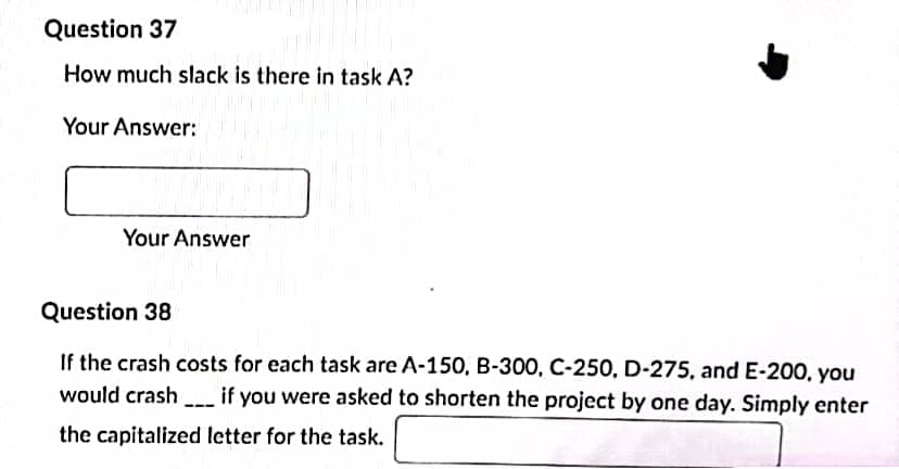 Question 37
How much slack is there in task A?
Your Answer:
Your Answer
Question 38
If the crash costs for each task are A-150, B-300, C-250, D-275, and E-200, you
would crash if you were asked to shorten the project by one day. Simply enter
---
the capitalized letter for the task.
