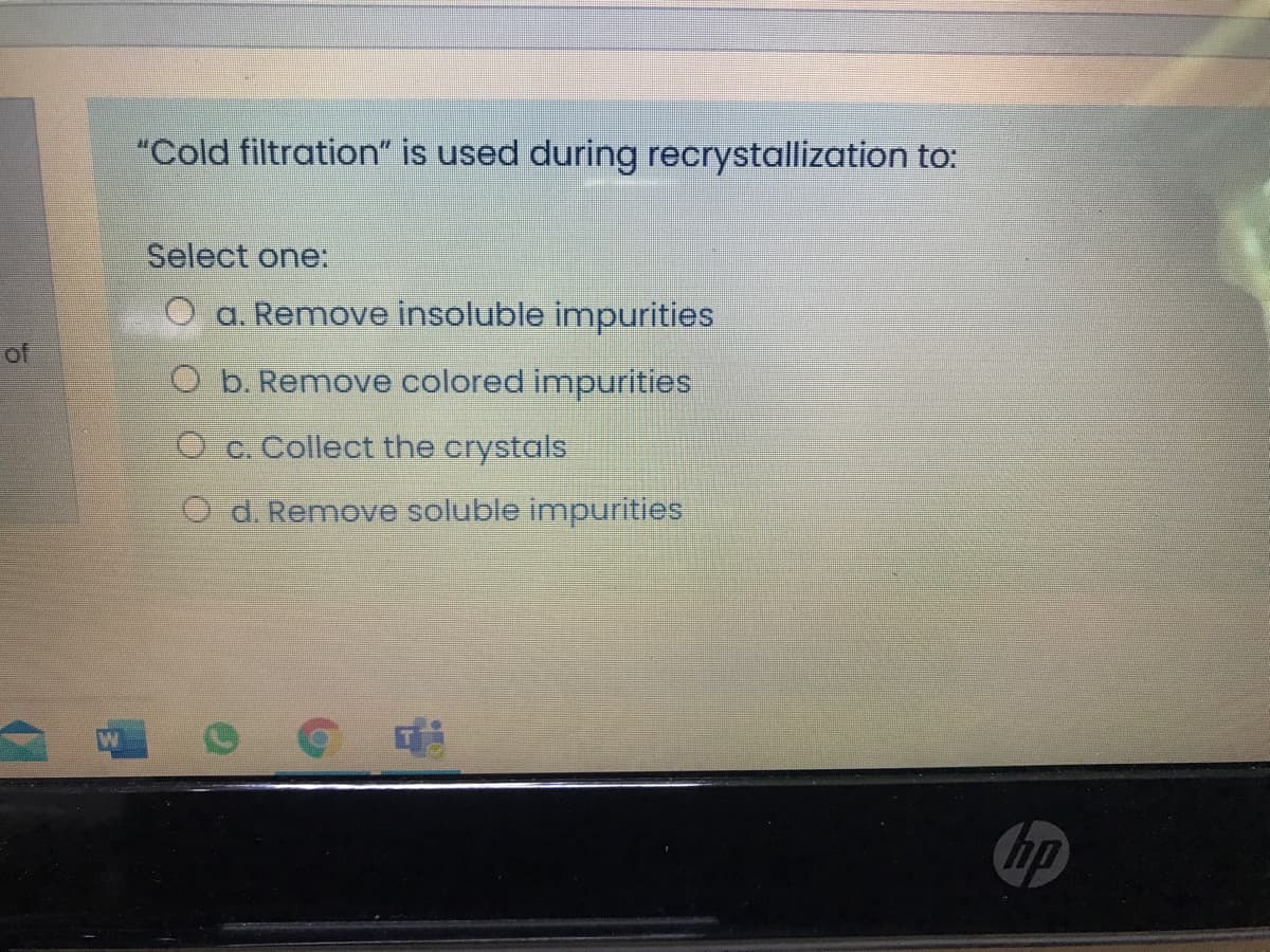"Cold filtration" is used during recrystallization to:
Select one:
a. Remove insoluble impurities
of
O b. Remove colored impurities
O c. Collect the crystals
O d. Remove soluble impurities
hp
