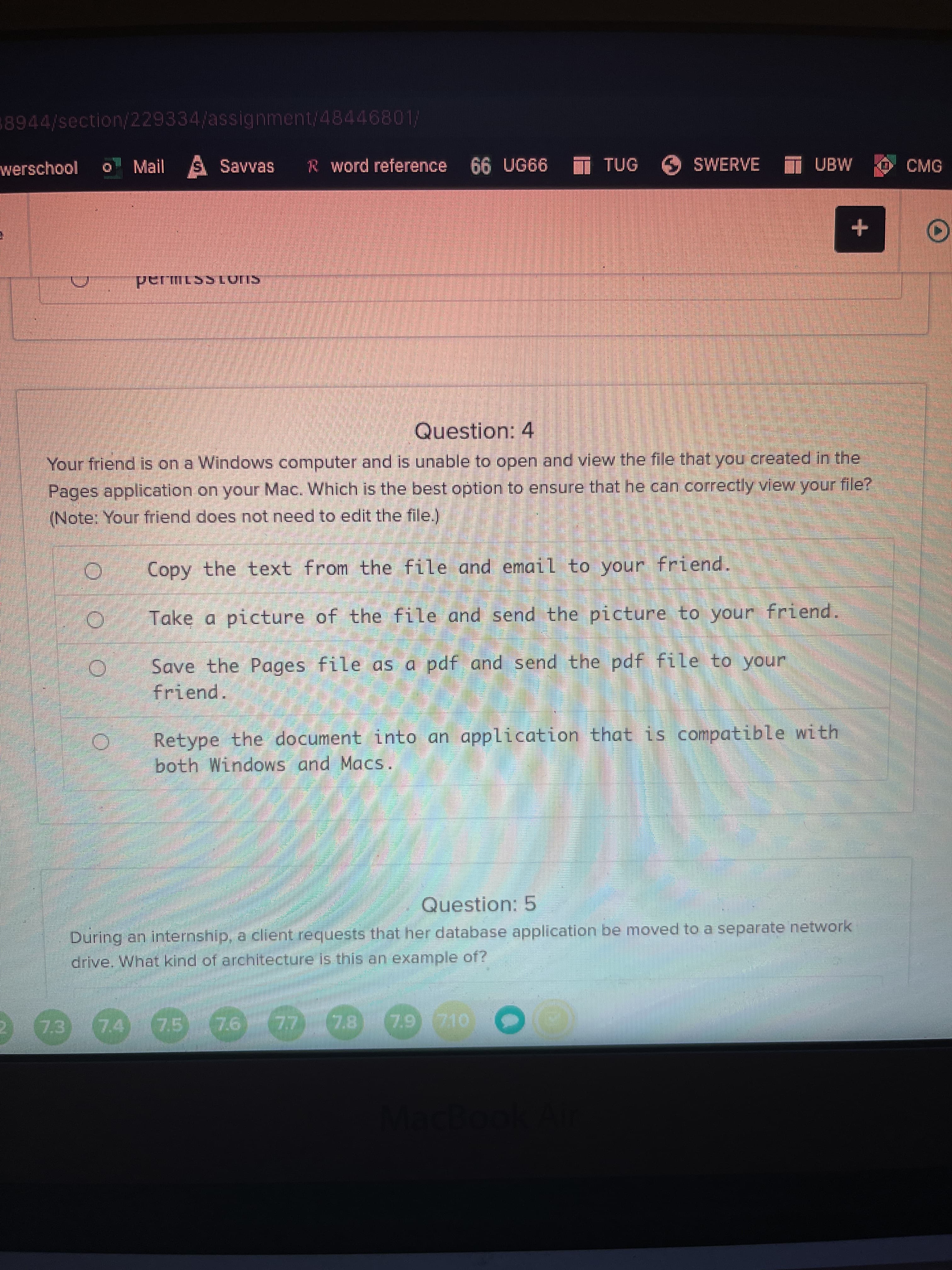 8944/section/229334/assignment/48446801/
werschool
Mail S Savvas
R word reference 66 UG66
TUG
SWERVE
UBW
CMG
+
Question: 4
Your friend is on a Windows computer and is unable to open and view the file that you created in the
Pages application on your Mac. Which is the best option to ensure that he can correctly view your file?
(Note: Your friend does not need to edit the file.)
Copy the text from the file and email to your friend.
Take a picture of the file and send the picture to your friend.
Save the Pages file as a pdf and send the pdf file to your
friend.
Retype the document into an application that is compatible with
both Windows and Macs.
Question: 5
During an internship, a client requests that her database application be moved to a separate network
drive. What kind of architecture is this an example of?
74
