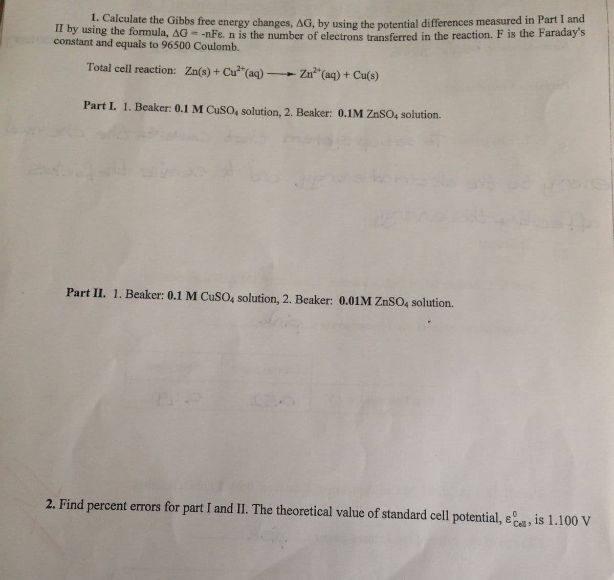 . Calculate the Gibbs free energy changes, AG, by using the potential differences measured in Part I and
II by using the formula, AG = -nFɛ. n is the number of electrons transferred in the reaction. F is the Faraday's
constant and equals to 96500 Coulomb.
|3|
Total cell reaction: Zn(s) + Cu"(aq) -
Zn*(aq) + Cu(s)
Part I. 1. Beaker: 0.1 M CUSO4 solution, 2. Beaker: 0.1M ZnSO4 solution.
Part II. 1. Beaker: 0.1 M CuSO4 solution, 2. Beaker: 0.01M ZNSO4 solution.
2. Find percent errors for part I and II. The theoretical value of standard cell potential, e, is 1.100 V
Cell >
