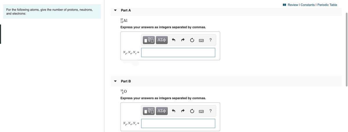 Review I Constants I Periodic Table
For the following atoms, give the number of protons, neutrons,
and electrons:
Part A
27
13
Al
Express your answers as integers separated by commas.
?
N, N, Ne=
Part B
160
8
Express your answers as integers separated by commas.
ΑΣφ
Np. N N =
