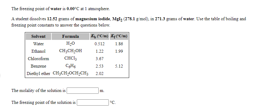 The freezing point of water is 0.00°C at 1 atmosphere.
A student dissolves 12.52 grams of magnesium iodide, MgI, (278.1 g/mol), in 271.3 grams of water. Use the table of boiling and
freezing point constants to answer the questions below.
Solvent
Formula
K, (°C/m) Kf (°C/m)
Water
H20
0.512
1.86
Ethanol
CH;CH,OH
1.22
1.99
Chloroform
CHC13
3.67
Benzene
CH6
2.53
5.12
Diethyl ether CH3CH,OCH2CH3
2.02
The molality of the solution is
m.
The freezing point of the solution is
°C.
