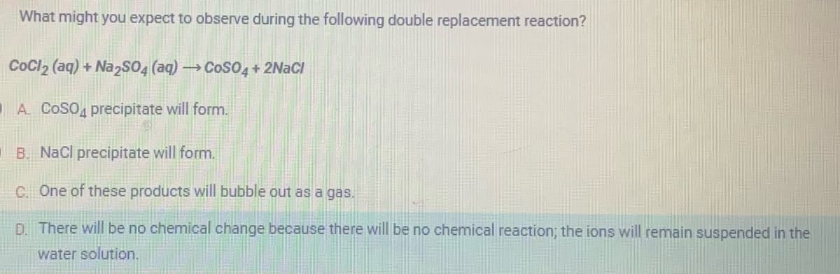 What might you expect to observe during the following double replacement reaction?
CoCl₂ (aq) + Na2SO4 (aq) → CoSO4 + 2NaCl
A. COSO4 precipitate will form.
B. NaCl precipitate will form.
C. One of these products will bubble out as a gas.
D. There will be no chemical change because there will be no chemical reaction; the ions will remain suspended in the
water solution.