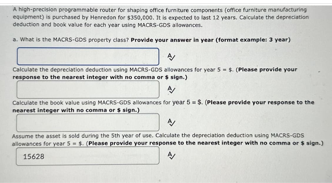 A high-precision programmable router for shaping office furniture components (office furniture manufacturing
equipment) is purchased by Henredon for $350,000. It is expected to last 12 years. Calculate the depreciation
deduction and book value for each year using MACRS-GDS allowances.
a. What is the MACRS-GDS property class? Provide your answer in year (format example: 3 year)
Calculate the depreciation deduction using MACRS-GDS allowances for year 5 = $. (Please provide your
response to the nearest integer with no comma or $ sign.)
Calculate the book value using MACRS-GDS allowances for year 5 = $. (Please provide your response to the
nearest integer with no comma or $ sign.)
Assume the asset is sold during the 5th year of use. Calculate the depreciation deduction using MACRS-GDS
allowances for year 5 = $. (Please provide your response to the nearest integer with no comma or $ sign.)
15628