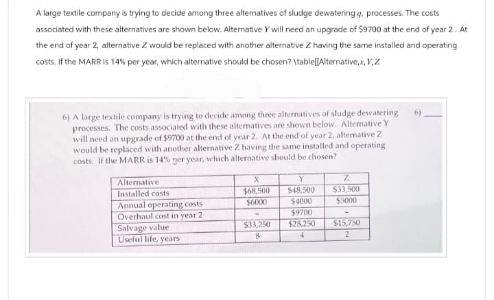 A large textile company is trying to decide among three alternatives of sludge dewatering g, processes. The costs
associated with these alternatives are shown below. Alternative Y will need an upgrade of $9700 at the end of year 2. At
the end of year 2, alternative Z would be replaced with another alternative Z having the same installed and operating
costs. If the MARR is 14% per year, which alternative should be chosen? \table[[Alternative,x,Y,Z
6) A large textile company is trying to decide among three alternatives of sludge dewatering
processes. The costs associated with these alternatives are shown below. Alternative Y
will need an upgrade of $9700 at the end of year 2. At the end of year 2, alternative Z
would be replaced with another alternative Z having the same installed and operating
costs. If the MARR is 14% per year, which alternative should be chosen?
Alternative
X
Y
Z
Installed costs
$68,500
$48,500 $33,500
Annual operating costs.
$6000
$4000
$5000
Overhaul cost in year 2
$9700
Salvage value
$33,250
$28,250
$15,750
Useful life, years
8
2