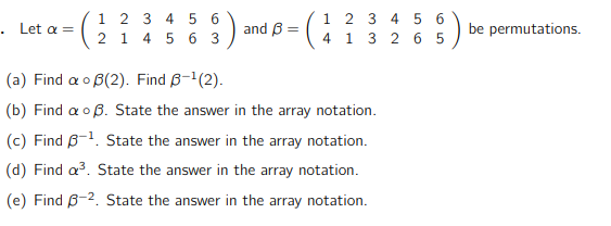 . Let a =
1 2 3 4 5 6
2 1 4 5 6 3
and B =
1 2 3 4 5 6
1 3 2 65
4
:)
(a) Find a B(2). Find 6-¹(2).
(b) Find a B. State the answer in the array notation.
(c) Find 6-¹. State the answer in the array notation.
(d) Find a³. State the answer in the array notation.
(e) Find 3-2. State the answer in the array notation.
be permutations.