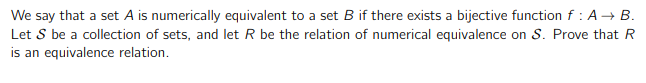 We say that a set A is numerically equivalent to a set B if there exists a bijective function f : A → B.
Let S be a collection of sets, and let R be the relation of numerical equivalence on S. Prove that R
is an equivalence relation.