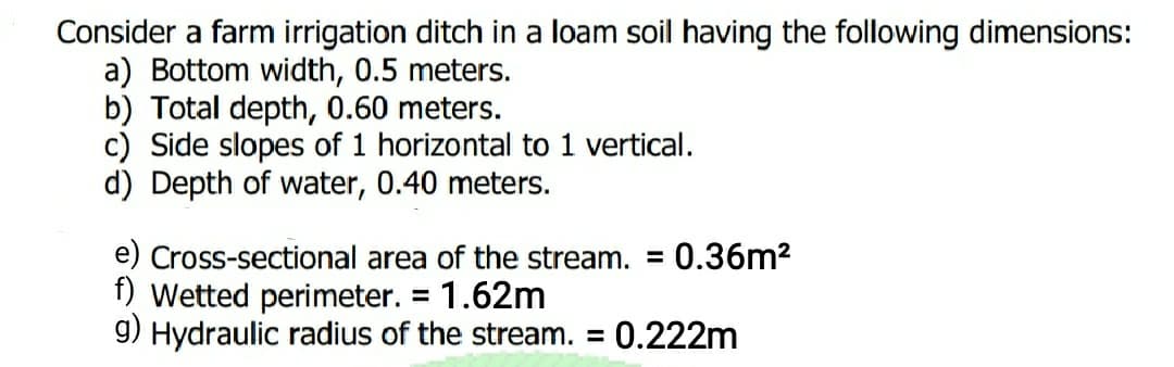 Consider a farm irrigation ditch in a loam soil having the following dimensions:
a) Bottom width, 0.5 meters.
b) Total depth, 0.60 meters.
c) Side slopes of 1 horizontal to 1 vertical.
d) Depth of water, 0.40 meters.
e) Cross-sectional area of the stream. = 0.36m2
f) Wetted perimeter. = 1.62m
9) Hydraulic radius of the stream. = 0.222m
%D
