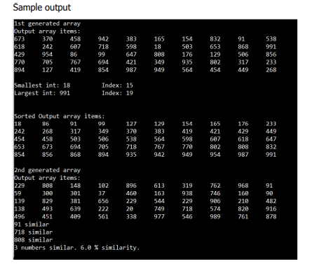 Sample output
1st generated array
Output array items:
673
618
429
770
894
370
458
942
383
165
154
832
91
538
242
607
718
598
18
503
653
868
991
954
86
99
647
808
176
129
506
856
705
767
694
421
349
935
802
317
233
127
419
854
987
949
564
454
449
268
Smallest int: 18
Largest int: 991
Index: 15
Index: 19
Sorted Output array items:
18
242
454
653
854
86
91
99
127
129
154
165
176
233
268
317
349
370
383
419
421
429
449
458
503
506
538
564
598
607
618
647
673
694
705
894
718
767
770
802
808
832
856
868
935
942
949
954
987
991
2nd generated array
Output array items:
229
59
139
138
496
91 similar
718 similar
808 similar
3 numbers similar. 6.0 % similarity.
148
102
896
613
319
762
968
91
300
301
37
460
163
938
746
160
90
829
381
656
229
544
229
906
210
482
493
639
222
20
749
718
574
820
916
451
409
561
338
977
546
989
761
878
