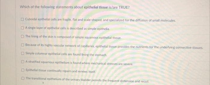 Which of the following statements about epithelial tissue is/are TRUE?
Cuboidal epithelial cells are fragile, flat and scale-shaped, and specialized for the diffusion of small molecules.
A single layer of epithelial cells is described as simple epithelia.
The lining of the skin is composed of simple squamous epithelial tissue.
Because of its highly vascular network of capillaries, epithelial tissue provides the nutrients for the underlying connective tissues.
Simple columnar epithelial cells are found lining the stomach.
A stratified squamous epithelium is found where mechanical stresses are severe.
Epithelial tissue continually repairs and renews itself.
The transitional epithelium of the urinary bladder permits the frequent distension and recoil.