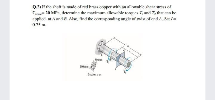 Q.2) If the shaft is made of red brass copper with an allowable shear stress of
Callow= 20 MPa, determine the maximum allowable torques T, and T, that can be
applied at A and B .Also, find the corresponding angle of twist of end A. Set L=
0.75 m.
80 mm
100 mm-
Section a-a
