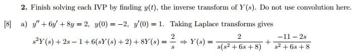 2. Finish solving each IVP by finding y(t), the inverse transform of Y(s). Do not use convolution here.
[8] a) "+6y8y = 2, y(0)=-2, y'(0) = 1. Taking Laplace transforms gives
2
2
s2Y(s) + 28 1+6(sY(s)+2)+8Y(s) =
=
= => Y(s) =
+
S
s(82 +68+8)
-11-28
$2 +68+8
