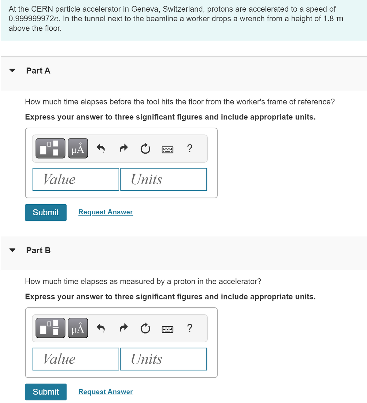 At the CERN particle accelerator in Geneva, Switzerland, protons are accelerated to a speed of
0.999999972c. In the tunnel next to the beamline a worker drops a wrench from a height of 1.8 m
above the floor.
Part A
How much time elapses before the tool hits the floor from the worker's frame of reference?
Express your answer to three significant figures and include appropriate units.
☐
о
με
Value
Units
Submit
Request Answer
་
Part B
?
How much time elapses as measured by a proton in the accelerator?
Express your answer to three significant figures and include appropriate units.
на
Value
?
Units
Submit
Request Answer