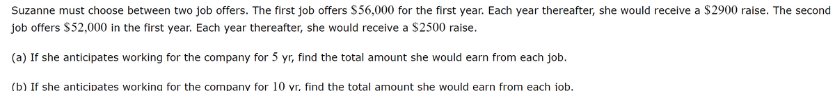 Suzanne must choose between two job offers. The first job offers $56,000 for the first year. Each year thereafter, she would receive a $2900 raise. The second
job offers $52,000 in the first year. Each year thereafter, she would receive a $2500 raise.
(a) If she anticipates working for the company for 5 yr, find the total amount she would earn from each job.
(b) If she anticipates working for the company for 10 yr, find the total amount she would earn from each job.