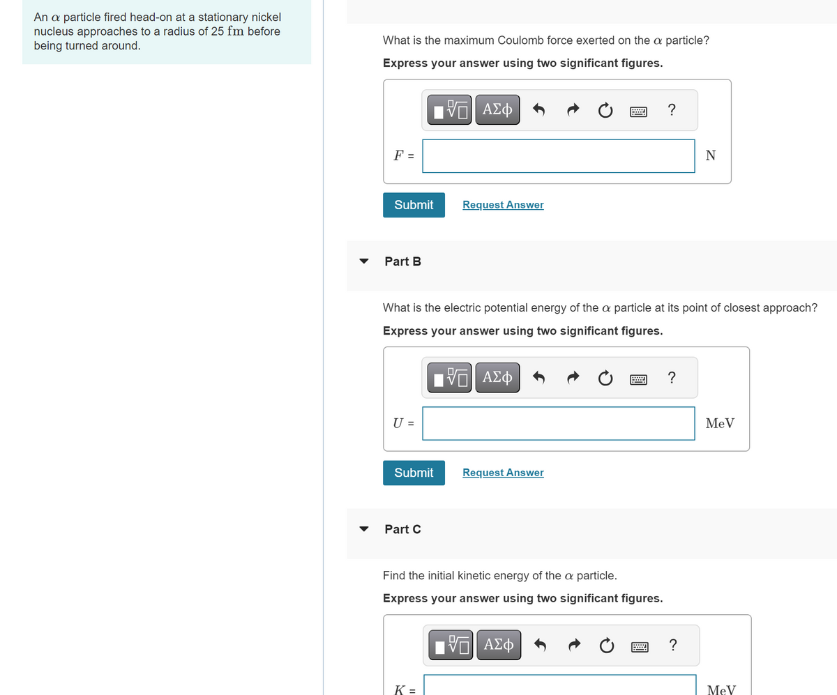 An a particle fired head-on at a stationary nickel
nucleus approaches to a radius of 25 fm before
being turned around.
What is the maximum Coulomb force exerted on the a particle?
Express your answer using two significant figures.
F =
ΜΕ ΑΣΦ
Submit
Request Answer
Part B
?
N
What is the electric potential energy of the a particle at its point of closest approach?
Express your answer using two significant figures.
U =
ΕΠΙ ΑΣΦ
Submit
Request Answer
Part C
Find the initial kinetic energy of the a particle.
Express your answer using two significant figures.
ΕΠΙ ΑΣΦ
K =
?
?
MeV
MeV