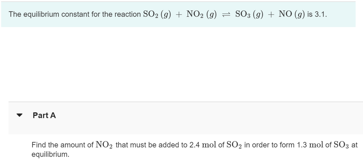 The equilibrium constant for the reaction SO₂ (g) + NO2 (g) = SO3 (g) + NO (g) is 3.1.
Part A
Find the amount of NO2 that must be added to 2.4 mol of SO2 in order to form 1.3 mol of SO3 at
equilibrium.