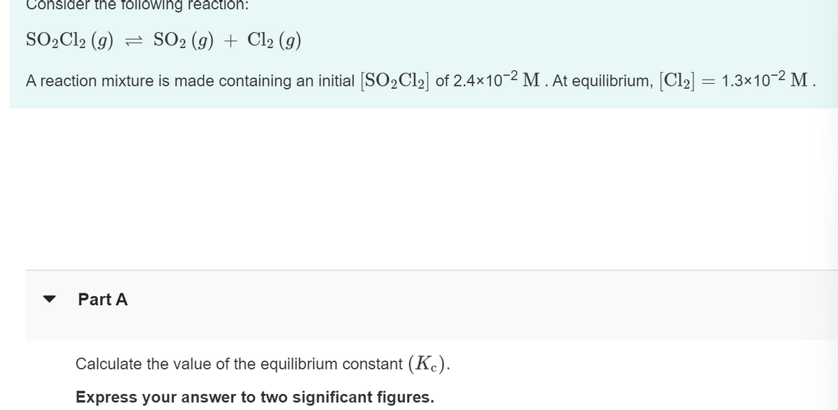 Consider the following reaction:
SO₂Cl2 (g) SO₂ (g) + Cl₂ (g)
A reaction mixture is made containing an initial [SO₂Cl₂] of 2.4×10-2 M. At equilibrium, [Cl₂] = 1.3×10-² M.
Part A
Calculate the value of the equilibrium constant (Kc).
Express your answer to two significant figures.