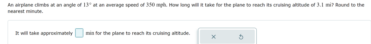 An airplane climbs at an angle of 13° at an average speed of 350 mph. How long will it take for the plane to reach its cruising altitude of 3.1 mi? Round to the
nearest minute.
It will take approximately
min for the plane to reach its cruising altitude.
X
S