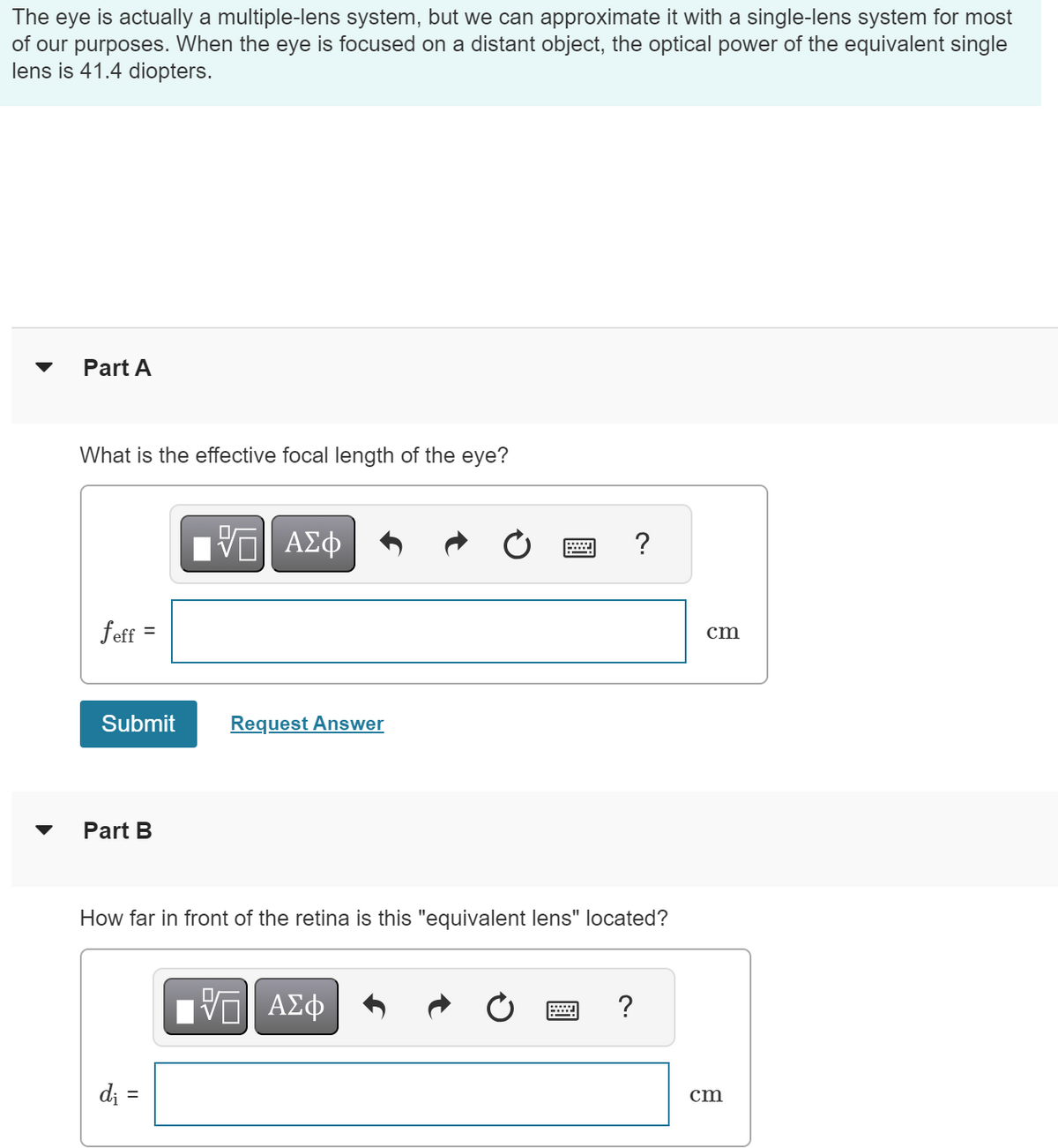 The eye is actually a multiple-lens system, but we can approximate it with a single-lens system for most
of our purposes. When the eye is focused on a distant object, the optical power of the equivalent single
lens is 41.4 diopters.
Part A
What is the effective focal length of the eye?
ΕΠΙ ΑΣΦ
跖
feff
=
Submit
Request Answer
Part B
?
How far in front of the retina is this "equivalent lens" located?
di =
ΕΠΙ ΑΣΦ
?
cm
cm