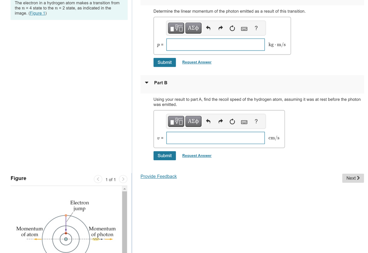 The electron in a hydrogen atom makes a transition from
the n = 4 state to the n = 2 state, as indicated in the
image. (Figure 1)
Determine the linear momentum of the photon emitted as a result of this transition.
Figure
Momentum
of atom
Electron
jump
>
p =
ΜΕ ΑΣΦ
Submit
Request Answer
Part B
?
kg. m/s
Using your result to part A, find the recoil speed of the hydrogen atom, assuming it was at rest before the photon
was emitted.
v =
ΜΕ ΑΣΦ
Submit
Request Answer
Provide Feedback
1 of 1
Momentum
of photon
?
cm/s
Next >