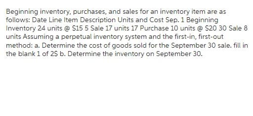 Beginning inventory, purchases, and sales for an inventory item are as
follows: Date Line Item Description Units and Cost Sep. 1 Beginning
Inventory 24 units @ $15 5 Sale 17 units 17 Purchase 10 units @ $20 30 Sale 8
units Assuming a perpetual inventory system and the first-in, first-out
method: a. Determine the cost of goods sold for the September 30 sale. fill in
the blank 1 of 2$ b. Determine the inventory on September 30.