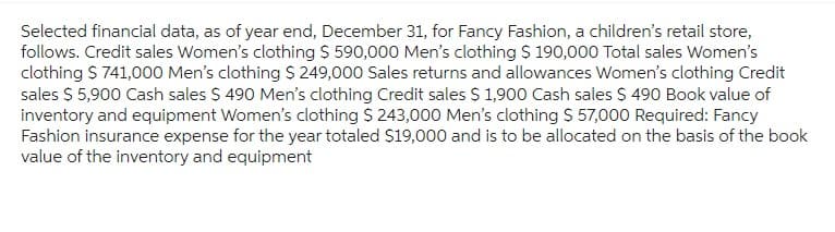 Selected financial data, as of year end, December 31, for Fancy Fashion, a children's retail store,
follows. Credit sales Women's clothing $ 590,000 Men's clothing $ 190,000 Total sales Women's
clothing $ 741,000 Men's clothing $ 249,000 Sales returns and allowances Women's clothing Credit
sales $ 5,900 Cash sales $ 490 Men's clothing Credit sales $ 1,900 Cash sales $ 490 Book value of
inventory and equipment Women's clothing $ 243,000 Men's clothing $ 57,000 Required: Fancy
Fashion insurance expense for the year totaled $19,000 and is to be allocated on the basis of the book
value of the inventory and equipment