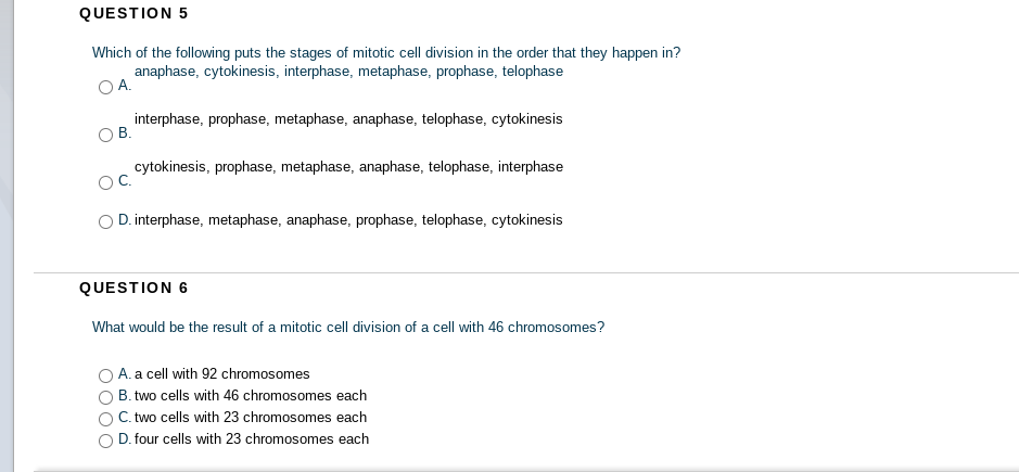 QUESTION 5
Which of the following puts the stages of mitotic cell division in the order that they happen in?
anaphase, cytokinesis, interphase, metaphase, prophase, telophase
А.
interphase, prophase, metaphase, anaphase, telophase, cytokinesis
В.
cytokinesis, prophase, metaphase, anaphase, telophase, interphase
D. interphase, metaphase, anaphase, prophase, telophase, cytokinesis
QUESTION 6
What would be the result of a mitotic cell division of a cell with 46 chromosomes?
A. a cell with 92 chromosomes
B. two cells with 46 chromosomes each
C. two cells with 23 chromosomes each
D. four cells with 23 chromosomes each

