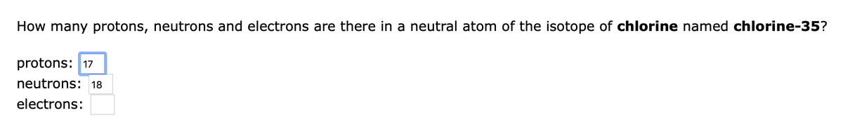 How many protons, neutrons and electrons are there in a neutral atom of the isotope of chlorine named chlorine-35?
protons: 17
neutrons: 18
electrons:
