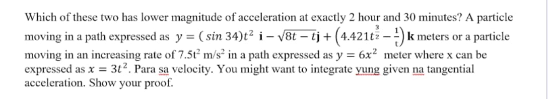 Which of these two has lower magnitude of acceleration at exactly 2 hour and 30 minutes? A particle
moving in a path expressed as y = ( sin 34)t² i – v8t – tj + (4.421tž – -) k meters or a particle
moving in an increasing rate of 7.5t m/s² in a path expressed as y = 6x² meter where x can be
expressed as x = 3t?. Para sa velocity. You might want to integrate yung given na tangential
acceleration. Show your proof.
