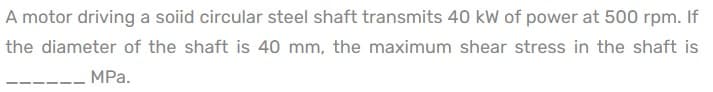 A motor driving a soiid circular steel shaft transmits 40 kW of power at 500 rpm. If
the diameter of the shaft is 40 mm, the maximum shear stress in the shaft is
MPa.
